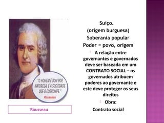 Suíço.
             (origem burguesa)
             Soberania popular
           Poder = povo, origem
                A relação entre
           governantes e governados
            deve ser baseada em um
            CONTRATO SOCIAL – os
              governados atribuem
            poderes ao governante e
           este deve proteger os seus
                     direitos
                     Obra:

Rousseau        Contrato social
 