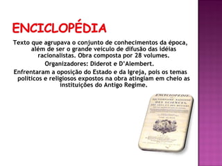 Texto que agrupava o conjunto de conhecimentos da época,
      além de ser o grande veículo de difusão das idéias
         racionalistas. Obra composta por 28 volumes.
           Organizadores: Diderot e D’Alembert.
Enfrentaram a oposição do Estado e da Igreja, pois os temas
 políticos e religiosos expostos na obra atingiam em cheio as
                 instituições do Antigo Regime.
 