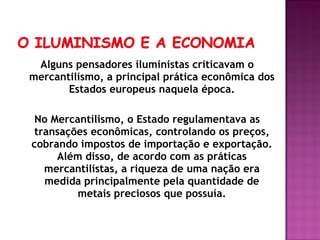Alguns pensadores iluministas criticavam o
mercantilismo, a principal prática econômica dos
       Estados europeus naquela época.

 No Mercantilismo, o Estado regulamentava as
 transações econômicas, controlando os preços,
cobrando impostos de importação e exportação.
     Além disso, de acordo com as práticas
   mercantilistas, a riqueza de uma nação era
   medida principalmente pela quantidade de
         metais preciosos que possuía.
 