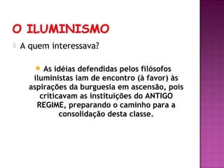   A quem interessava?

         As idéias defendidas pelos filósofos
       iluministas iam de encontro (à favor) às
      aspirações da burguesia em ascensão, pois
         criticavam as instituições do ANTIGO
        REGIME, preparando o caminho para a
               consolidação desta classe.
 
