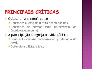    O Absolutismo monárquico
     Contrários à idéia de direito divino dos reis
     Contrários ao mercantilismo (intervenção do
      Estado na economia)
   A participação da Igreja na vida pública
     Eram  anticlericais: contrários ao predomínio da
      Igreja.
     Defendiam o Estado laico.
 