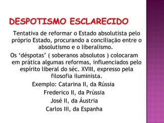Tentativa de reformar o Estado absolutista pelo
próprio Estado, procurando a conciliação entre o
           absolutismo e o liberalismo.
Os ‘déspotas’ ( soberanos absolutos ) colocaram
em prática algumas reformas, influenciados pelo
    espírito liberal do séc. XVIII, expresso pela
                 filosofia iluminista.
         Exemplo: Catarina II, da Rússia
              Frederico II, da Prússia
                 José II, da Áustria
               Carlos III, da Espanha
 