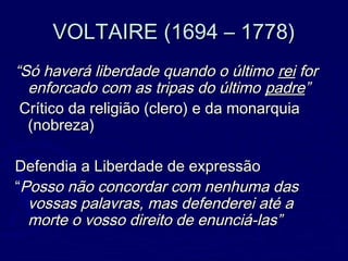 VOLTAIRE (1694 – 1778)VOLTAIRE (1694 – 1778)
““Só haverá liberdade quando o últimoSó haverá liberdade quando o último reirei forfor
enforcado com as tripas do últimoenforcado com as tripas do último padrepadre””
Crítico da religião (clero) e da monarquiaCrítico da religião (clero) e da monarquia
(nobreza)(nobreza)
Defendia a Liberdade de expressãoDefendia a Liberdade de expressão
““Posso não concordar com nenhuma dasPosso não concordar com nenhuma das
vossas palavras, mas defenderei até avossas palavras, mas defenderei até a
morte o vosso direito de enunciá-las”morte o vosso direito de enunciá-las”
 
