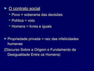 ► O contrato socialO contrato social
 Povo = soberania das decisõesPovo = soberania das decisões
 Política = votoPolítica = voto
 Homens = livres e iguaisHomens = livres e iguais
► Propriedade privada = raiz das infelicidadesPropriedade privada = raiz das infelicidades
humanashumanas
(Discurso Sobre a Origem e Fundamento da(Discurso Sobre a Origem e Fundamento da
Desigualdade Entre os Homens)Desigualdade Entre os Homens)
 