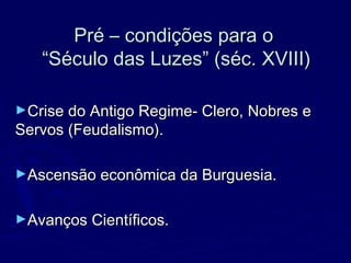 Pré – condições para oPré – condições para o
“Século das Luzes” (séc. XVIII)“Século das Luzes” (séc. XVIII)
►Crise do Antigo Regime- Clero, Nobres eCrise do Antigo Regime- Clero, Nobres e
Servos (Feudalismo).Servos (Feudalismo).
►Ascensão econômica da Burguesia.Ascensão econômica da Burguesia.
►Avanços Científicos.Avanços Científicos.
 