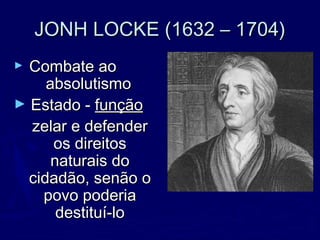 JONH LOCKE (1632 – 1704)JONH LOCKE (1632 – 1704)
► Combate aoCombate ao
absolutismoabsolutismo
► Estado -Estado - funçãofunção
zelar e defenderzelar e defender
os direitosos direitos
naturais donaturais do
cidadão, senão ocidadão, senão o
povo poderiapovo poderia
destituí-lodestituí-lo
 