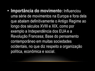 • Importância do movimento: Influenciou
uma série de movimentos na Europa e fora dela
que abalam definitivamente o Antigo Regime ao
longo dos séculos XVIII e XIX, como por
exemplo a Independência dos EUA e a
Revolução Francesa; Base do pensamento
contemporâneo em muitas sociedades
ocidentais, no que diz respeito a organização
política, econômica e social.
 