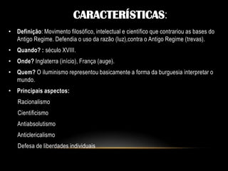 • Definição: Movimento filosófico, intelectual e científico que contrariou as bases do
Antigo Regime. Defendia o uso da razão (luz),contra o Antigo Regime (trevas).
• Quando? : século XVIII.
• Onde? Inglaterra (início), França (auge).
• Quem? O iluminismo representou basicamente a forma da burguesia interpretar o
mundo.
• Principais aspectos:
Racionalismo
Cientificismo
Antiabsolutismo
Anticlericalismo
Defesa de liberdades individuais
CARACTERÍSTICAS:
 