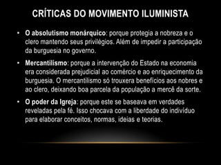 CRÍTICAS DO MOVIMENTO ILUMINISTA
• O absolutismo monárquico: porque protegia a nobreza e o
clero mantendo seus privilégios. Além de impedir a participação
da burguesia no governo.
• Mercantilismo: porque a intervenção do Estado na economia
era considerada prejudicial ao comércio e ao enriquecimento da
burguesia. O mercantilismo só trouxera benefícios aos nobres e
ao clero, deixando boa parcela da população a mercê da sorte.
• O poder da Igreja: porque este se baseava em verdades
reveladas pela fé. Isso chocava com a liberdade do indivíduo
para elaborar conceitos, normas, ideias e teorias.
 