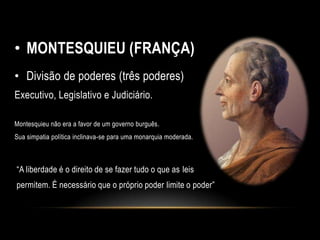• MONTESQUIEU (FRANÇA)
• Divisão de poderes (três poderes)
Executivo, Legislativo e Judiciário.
Montesquieu não era a favor de um governo burguês.
Sua simpatia política inclinava-se para uma monarquia moderada.
“A liberdade é o direito de se fazer tudo o que as leis
permitem. É necessário que o próprio poder limite o poder”
 