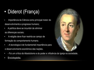 • Diderot (França)
• Importância da Ciência como principal motor do
desenvolvimento e progresso humano;
• A política deve se incumbir de eliminar
as diferenças sociais;
• A religião deve ficar restrita ao campo de
formação do comportamento humano.
• - A tecnologia é de fundamental importância para
o desenvolvimento econômico das nações.
• - Foi um crítico do Absolutismo e do poder e influência da Igreja na sociedade.
• Enciclopédia.
 