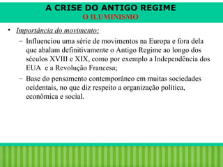 A CRISE DO ANTIGO REGIME
O ILUMINISMO
• Importância do movimento:
– Influenciou uma série de movimentos na Europa e fora dela
que abalam definitivamente o Antigo Regime ao longo dos
séculos XVIII e XIX, como por exemplo a Independência dos
EUA e a Revolução Francesa;
– Base do pensamento contemporâneo em muitas sociedades
ocidentais, no que diz respeito a organização política,
econômica e social.

iair@pop.com.br

Prof. Iair

 