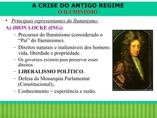 A CRISE DO ANTIGO REGIME
O ILUMINISMO
• Principais representantes do Iluminismo:
A) JHON LOCKE (ING):
– Precursor do Iluminismo (considerado o
“Pai” do Iluminismo).
– Direitos naturais e inalienáveis dos homens:
vida, liberdade e propriedade.
– Os governos existem para preservar esses
direitos.

– LIBERALISMO POLÍTICO.
– Defesa da Monarquia Parlamentar
(Constitucional);.
– Conhecimento = experiência e razão.

iair@pop.com.br

Prof. Iair

 