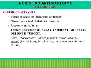 A CRISE DO ANTIGO REGIME
O ILUMINISMO
C) FISIOCRACIA (FRA):
– Versão francesa do liberalismo econômico.
– Não intervenção do Estado na economia.
– Riqueza = agricultura.
– Teóricos destacados: QUESNAY, GOURNAY, MIRABEU,
DUPONT E TURGOT.
– Lema: “Laissez faire, laissez passer, le monde va de luimême” (Deixai fazer, deixai passar, que o mundo anda por si
mesmo).

iair@pop.com.br

Prof. Iair

 