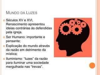 MUNDO DA LUZES
 Séculos XV e XVI,
Renascimento apresentou
ideias contrárias às defendidas
pela igreja.
 Ser Humano: importante e
pensante;
 Explicação do mundo através
da razão em detrimento da
mística;
 Iluminismo: “luzes” da razão
para iluminar uma sociedade
mergulhada nas “trevas”.
 