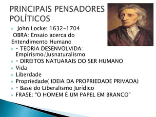  John Locke: 1632-1704
OBRA: Ensaio acerca do
Entendimento Humano
 TEORIA DESENVOLVIDA:
Empirismo/Jusnaturalismo
 DIREITOS NATUARAIS DO SER HUMANO
 Vida
 Liberdade
 Propriedade( IDEIA DA PROPRIEDADE PRIVADA)
 Base do Liberalismo Jurídico
 FRASE: “O HOMEM É UM PAPEL EM BRANCO”
 