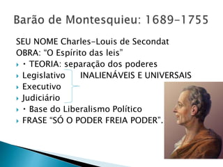 SEU NOME Charles-Louis de Secondat
OBRA: “O Espírito das leis”
 TEORIA: separação dos poderes
 Legislativo INALIENÁVEIS E UNIVERSAIS
 Executivo
 Judiciário
 Base do Liberalismo Político
 FRASE “SÓ O PODER FREIA PODER”.
 