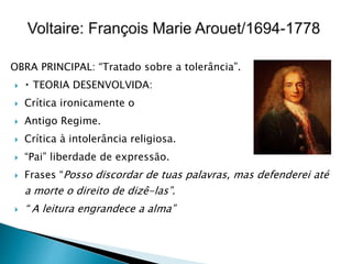 OBRA PRINCIPAL: “Tratado sobre a tolerância”.
 TEORIA DESENVOLVIDA:
 Crítica ironicamente o
 Antigo Regime.
 Crítica à intolerância religiosa.
 “Pai” liberdade de expressão.
 Frases “Posso discordar de tuas palavras, mas defenderei até
a morte o direito de dizê-las”.
 “ A leitura engrandece a alma”
 