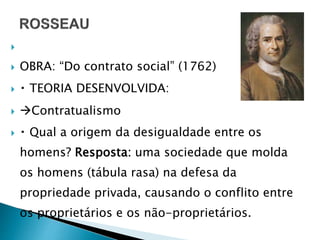 
 OBRA: “Do contrato social” (1762)
 TEORIA DESENVOLVIDA:
 Contratualismo
 Qual a origem da desigualdade entre os
homens? Resposta: uma sociedade que molda
os homens (tábula rasa) na defesa da
propriedade privada, causando o conflito entre
os proprietários e os não-proprietários.
 