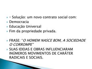  Solução: um novo contrato social com:
 Democracia
 Educação Universal
 Fim da propriedade privada.
 FRASE: “O HOMEM NASCE BOM, A SOCIEDADE
O CORROMPE”
 SUAS IDEIAS E OBRAS INFLUENCIARAM
INÚMEROS MOVIMENTOS DE CARÁTER
RADICAIS E SOCIAIS.
 
