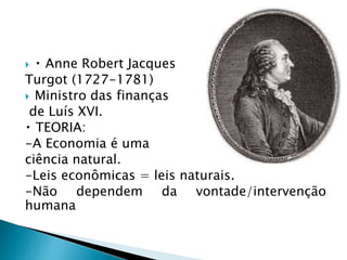  Anne Robert Jacques
Turgot (1727-1781)
 Ministro das finanças
de Luís XVI.
TEORIA:
-A Economia é uma
ciência natural.
-Leis econômicas = leis naturais.
-Não dependem da vontade/intervenção
humana
 