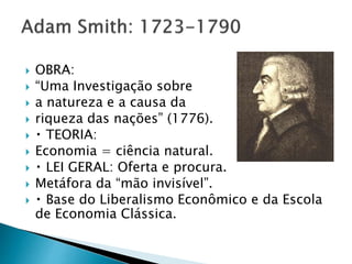  OBRA:
 “Uma Investigação sobre
 a natureza e a causa da
 riqueza das nações” (1776).
 TEORIA:
 Economia = ciência natural.
 LEI GERAL: Oferta e procura.
 Metáfora da “mão invisível”.
 Base do Liberalismo Econômico e da Escola
de Economia Clássica.
 