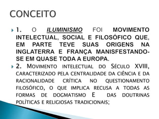 MOVIMENTO INTELECTUAL DO SÉCULO XVIII,
CARACTERIZADO PELA CENTRALIDADE DA CIÊNCIA E DA
RACIONALIDADE CRÍTICA NO QUESTIONAMENTO
FILOSÓFICO, O QUE IMPLICA RECUSA A TODAS AS
FORMAS DE DOGMATISMO E DAS DOUTRINAS
POLÍTICAS E RELIGIOSAS TRADICIONAIS;
 