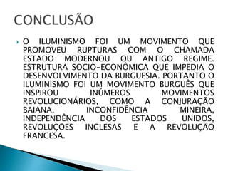 O ILUMINISMO FOI UM MOVIMENTO QUE
PROMOVEU RUPTURAS COM O CHAMADA
ESTADO MODERNOU OU ANTIGO REGIME.
ESTRUTURA SOCIO-ECONÔMICA QUE IMPEDIA O
DESENVOLVIMENTO DA BURGUESIA. PORTANTO O
ILUMINISMO FOI UM MOVIMENTO BURGUÊS QUE
INSPIROU INÚMEROS MOVIMENTOS
REVOLUCIONÁRIOS, COMO A CONJURAÇÃO
BAIANA, INCONFIDÊNCIA MINEIRA,
INDEPENDÊNCIA DOS ESTADOS UNIDOS,
REVOLUÇÕES INGLESAS E A REVOLUÇÃO
FRANCESA.
 