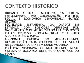 DURANTE A IDADE MODERNA NA EUROPA
PREDOMINAVA UMA ORGANIZAÇÃO POLÍTICA,
SOCIAL E ECONOMICA DENOMINADA ANTIGO
REGIME.
SOCIEDADE: ESTAMENTAL OU DIVIDAS EM
ESTADOS, COM POSIÇÕES DEFINIDAS POR
NASCIMENTO. O PRIMEIRO ESTADO ERA COMPOSTO
PELO CLERO, O SEGUNDO A NOBREZA E O TERCEIRO
A BURGUESIA E O POVO.
ECONOMIA: PRÁTICA DO MERCANTILISMO,
DENOMINAÇÃO DADA AO CONTROLE DO ESTADO
NA ECONOMIA DURANTE A IDADE MODERNA.
POLÍTICA: VIGORAVA O ABSOLUTISMO, NESTE
SISTEMA O MONARCA DETINHA O CONTROLE DO
PODER.
 
