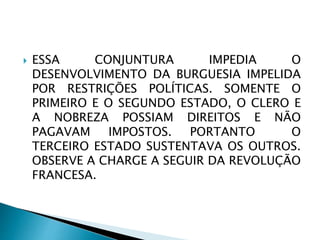  ESSA CONJUNTURA IMPEDIA O
DESENVOLVIMENTO DA BURGUESIA IMPELIDA
POR RESTRIÇÕES POLÍTICAS. SOMENTE O
PRIMEIRO E O SEGUNDO ESTADO, O CLERO E
A NOBREZA POSSIAM DIREITOS E NÃO
PAGAVAM IMPOSTOS. PORTANTO O
TERCEIRO ESTADO SUSTENTAVA OS OUTROS.
OBSERVE A CHARGE A SEGUIR DA REVOLUÇÃO
FRANCESA.
 
