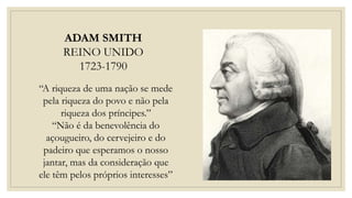 ADAM SMITH
REINO UNIDO
1723-1790
“A riqueza de uma nação se mede
pela riqueza do povo e não pela
riqueza dos príncipes.”
“Não é da benevolência do
açougueiro, do cervejeiro e do
padeiro que esperamos o nosso
jantar, mas da consideração que
ele têm pelos próprios interesses”
 