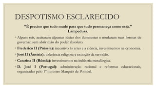 DESPOTISMO ESCLARECIDO
"É preciso que tudo mude para que tudo permaneça como está."
Lampedusa.
◦ Alguns reis, aceitaram algumas ideias dos iluministas e mudaram suas formas de
governar, sem abrir mão do poder absoluto.
◦ Frederico II (Prússia): incentivo às artes e a ciência, investimentos na economia.
◦ José II (Áustria): tolerância religiosa e extinção da servidão.
◦ Catarina II (Rússia): investimentos na indústria metalúrgica.
◦ D. José I (Portugal): administração racional e reformas educacionais,
organizadas pelo 1º ministro Marquês de Pombal.
 