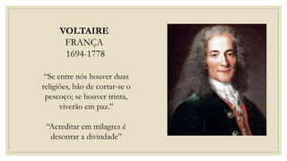 VOLTAIRE
FRANÇA
1694-1778
“Se entre nós houver duas
religiões, hão de cortar-se o
pescoço; se houver trinta,
viverão em paz.”
“Acreditar em milagres é
desonrar a divindade”
 