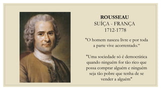 ROUSSEAU
SUÍÇA - FRANÇA
1712-1778
"O homem nasceu livre e por toda
a parte vive acorrentado.“
"Uma sociedade só é democrática
quando ninguém for tão rico que
possa comprar alguém e ninguém
seja tão pobre que tenha de se
vender a alguém"
 