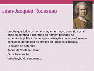 Jean-Jacques Rousseau
• propõe que todos os homens façam um novo contrato social
onde se defenda a liberdade do homem baseado na
experiência política das antigas civilizações onde predomina o
consenso, garantindo os direitos de todos os cidadãos.
• O estado de natureza.
• Teoria da Vontade Geral.
• O contrato social.
• Valorização do sentimento.
 