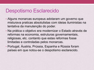 Despotismo Esclarecido
• Alguns monarcas europeus adotaram um governo que
misturava praticas absolutistas com ideias iluministas na
tentativa da manutenção do poder.
• Na prática o objetivo era modernizar o Estado através de
reformas na economia, estruturas governamentais,
religiosas, etc. contanto que estas reformas fosse
limitadas e controladas pelos monarcas.
• Portugal, Áustria, Prússia, Espanha e Rússia foram
países em que notou-se o despotismo esclarecido.
 