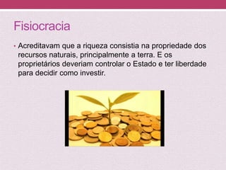 Fisiocracia
• Acreditavam que a riqueza consistia na propriedade dos
recursos naturais, principalmente a terra. E os
proprietários deveriam controlar o Estado e ter liberdade
para decidir como investir.
 