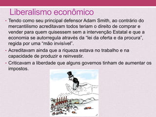 Liberalismo econômico
• Tendo como seu principal defensor Adam Smith, ao contrário do
mercantilismo acreditavam todos teriam o direito de comprar e
vender para quem quisessem sem a intervenção Estatal e que a
economia se autorregula através da “lei da oferta e da procura”,
regida por uma “mão invisível”.
• Acreditavam ainda que a riqueza estava no trabalho e na
capacidade de produzir e reinvestir.
• Criticavam a liberdade que alguns governos tinham de aumentar os
impostos.
 