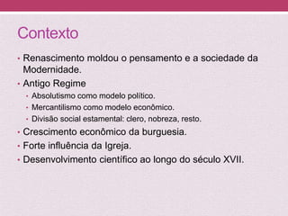 Contexto
• Renascimento moldou o pensamento e a sociedade da
Modernidade.
• Antigo Regime
• Absolutismo como modelo político.
• Mercantilismo como modelo econômico.
• Divisão social estamental: clero, nobreza, resto.
• Crescimento econômico da burguesia.
• Forte influência da Igreja.
• Desenvolvimento científico ao longo do século XVII.
 