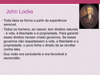 John Locke
• Toda ideia se forma a partir da experiência
sensível.
• Todos os homens, ao nascer, tem direitos naturais
- à vida, à liberdade e à propriedade. Para garantir
esses direitos haviam criado governos. Se esses
governos não respeitassem a vida, a liberdade e a
propriedade, o povo tinha o direito de se revoltar
contra eles.
• Sua visão era excludente e era favorável a
escravidão.
 
