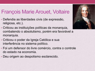 François Marie Arouet, Voltaire
• Defendia as liberdades civis (de expressão,
religiosa, etc.).
• Criticou as instituições políticas da monarquia,
combatendo o absolutismo, porém era favorável a
monarquia.
• Criticou o poder da Igreja Católica e sua
interferência no sistema político.
• Foi um defensor do livre comércio, contra o controle
do estado na economia.
• Deu origem ao despotismo esclarecido.
 
