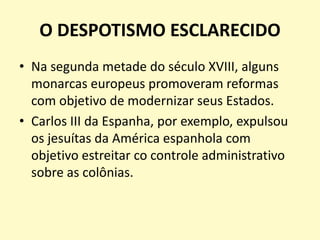 O DESPOTISMO ESCLARECIDO
• Na segunda metade do século XVIII, alguns
monarcas europeus promoveram reformas
com objetivo de modernizar seus Estados.
• Carlos III da Espanha, por exemplo, expulsou
os jesuítas da América espanhola com
objetivo estreitar co controle administrativo
sobre as colônias.
 