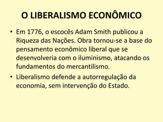 O LIBERALISMO ECONÔMICO
• Em 1776, o escocês Adam Smith publicou a
Riqueza das Nações. Obra tornou-se a base do
pensamento econômico liberal que se
desenvolveria com o iluminismo, atacando os
fundamentos do mercantilismo.
• Liberalismo defende a autorregulação da
economia, sem intervenção do Estado.
 