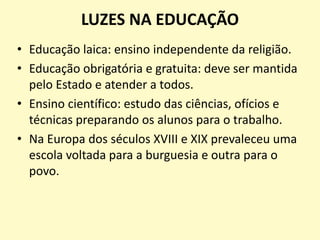 LUZES NA EDUCAÇÃO
• Educação laica: ensino independente da religião.
• Educação obrigatória e gratuita: deve ser mantida
pelo Estado e atender a todos.
• Ensino científico: estudo das ciências, ofícios e
técnicas preparando os alunos para o trabalho.
• Na Europa dos séculos XVIII e XIX prevaleceu uma
escola voltada para a burguesia e outra para o
povo.
 
