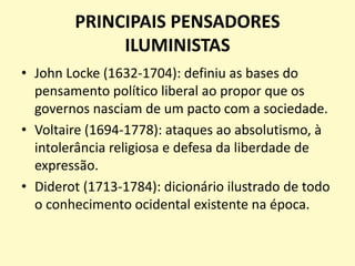 PRINCIPAIS PENSADORES
ILUMINISTAS
• John Locke (1632-1704): definiu as bases do
pensamento político liberal ao propor que os
governos nasciam de um pacto com a sociedade.
• Voltaire (1694-1778): ataques ao absolutismo, à
intolerância religiosa e defesa da liberdade de
expressão.
• Diderot (1713-1784): dicionário ilustrado de todo
o conhecimento ocidental existente na época.
 