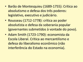 • Barão de Montesquieu (1689-1755): Crítica ao
absolutismo e defesa dos três poderes:
legislativo, executivo e judiciário.
• Rousseau (1712-1778): crítica ao poder
absolutista e defesa da soberania popular
(governantes submetidos à vontade do povo).
• Adam Smith (1723-1790): economista da
Escola Liberal. Crítica ao mercantilismo e
defesa do liberalismo econômico (não
interferência do Estado na economia).
 
