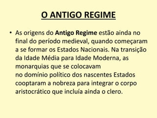 O ANTIGO REGIME
• As origens do Antigo Regime estão ainda no
final do período medieval, quando começaram
a se formar os Estados Nacionais. Na transição
da Idade Média para Idade Moderna, as
monarquias que se colocavam
no domínio político dos nascentes Estados
cooptaram a nobreza para integrar o corpo
aristocrático que incluía ainda o clero.
 