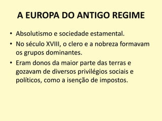 A EUROPA DO ANTIGO REGIME
• Absolutismo e sociedade estamental.
• No século XVIII, o clero e a nobreza formavam
os grupos dominantes.
• Eram donos da maior parte das terras e
gozavam de diversos privilégios sociais e
políticos, como a isenção de impostos.
 