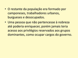 • O restante da população era formado por
camponeses, trabalhadores urbanos,
burgueses e desocupados.
• Uma pessoa que não pertencesse à nobreza
até poderia enriquecer, porém jamais teria
acesso aos privilégios reservados aos grupos
dominantes, como ocupar cargos do governo.
 