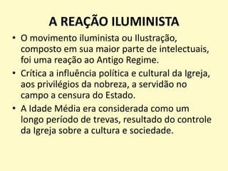 A REAÇÃO ILUMINISTA
• O movimento iluminista ou Ilustração,
composto em sua maior parte de intelectuais,
foi uma reação ao Antigo Regime.
• Crítica a influência política e cultural da Igreja,
aos privilégios da nobreza, a servidão no
campo a censura do Estado.
• A Idade Média era considerada como um
longo período de trevas, resultado do controle
da Igreja sobre a cultura e sociedade.
 